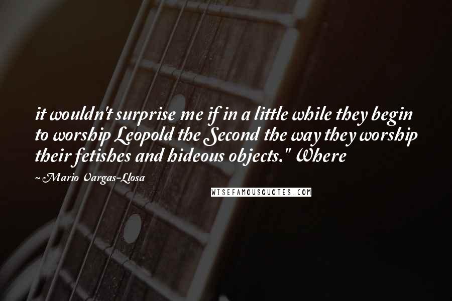 Mario Vargas-Llosa Quotes: it wouldn't surprise me if in a little while they begin to worship Leopold the Second the way they worship their fetishes and hideous objects." Where