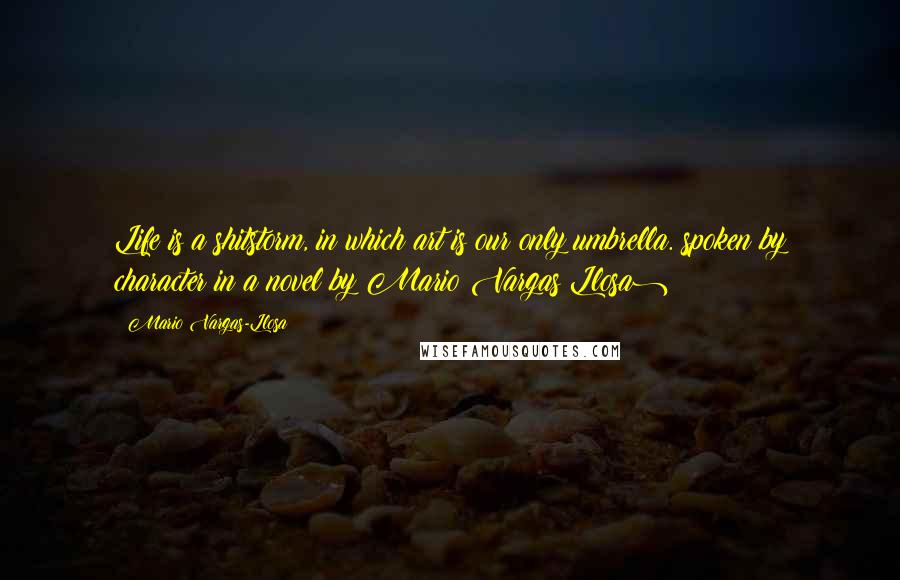 Mario Vargas-Llosa Quotes: Life is a shitstorm, in which art is our only umbrella.(spoken by character in a novel by Mario Vargas Llosa)