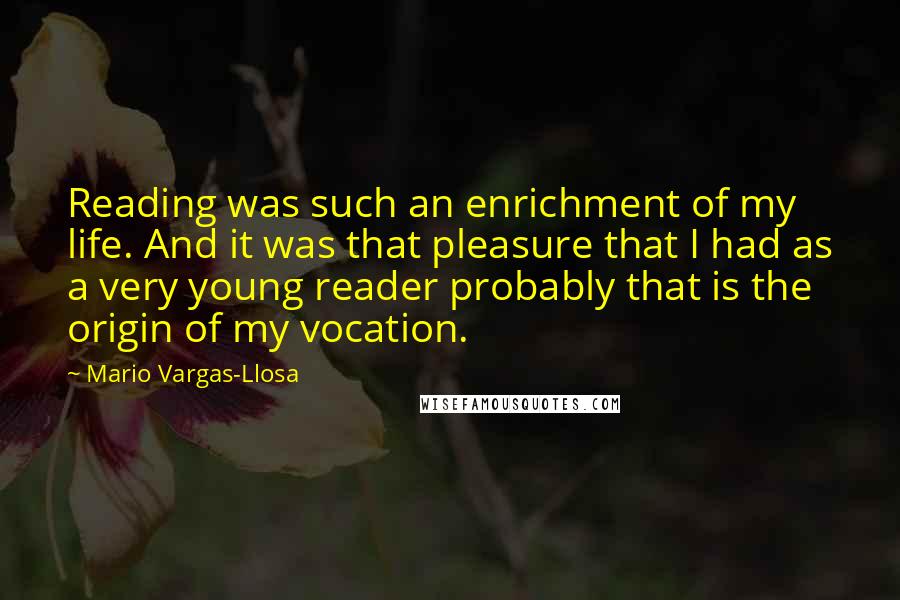 Mario Vargas-Llosa Quotes: Reading was such an enrichment of my life. And it was that pleasure that I had as a very young reader probably that is the origin of my vocation.