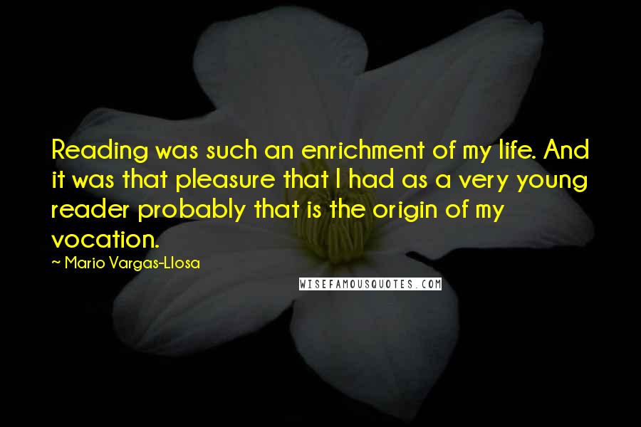 Mario Vargas-Llosa Quotes: Reading was such an enrichment of my life. And it was that pleasure that I had as a very young reader probably that is the origin of my vocation.