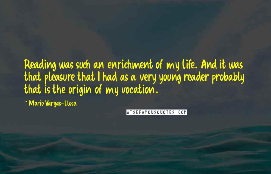 Mario Vargas-Llosa Quotes: Reading was such an enrichment of my life. And it was that pleasure that I had as a very young reader probably that is the origin of my vocation.