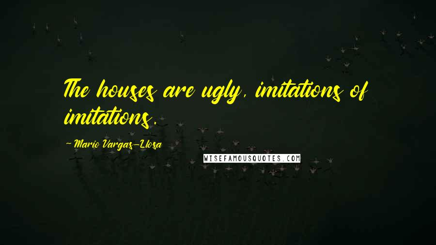 Mario Vargas-Llosa Quotes: The houses are ugly, imitations of imitations.