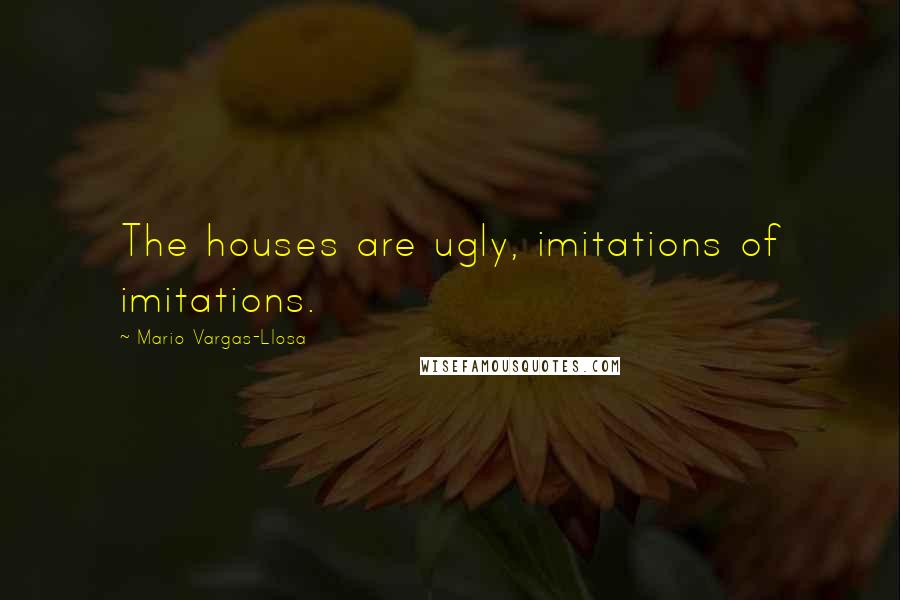 Mario Vargas-Llosa Quotes: The houses are ugly, imitations of imitations.