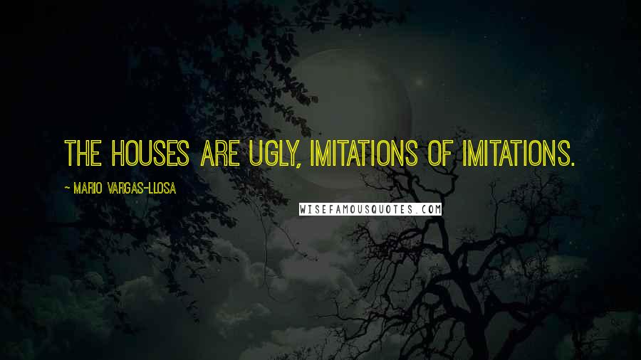 Mario Vargas-Llosa Quotes: The houses are ugly, imitations of imitations.