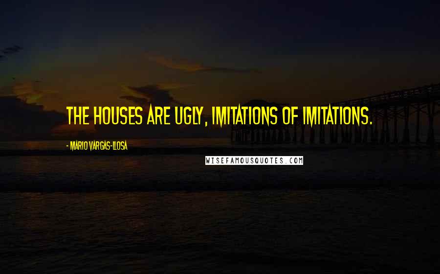 Mario Vargas-Llosa Quotes: The houses are ugly, imitations of imitations.