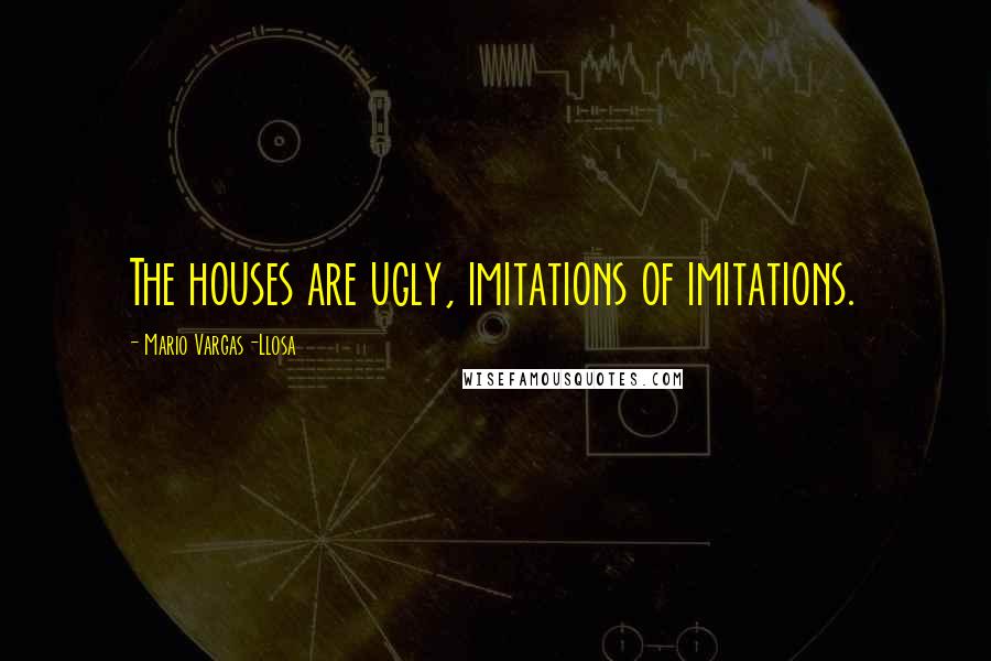 Mario Vargas-Llosa Quotes: The houses are ugly, imitations of imitations.