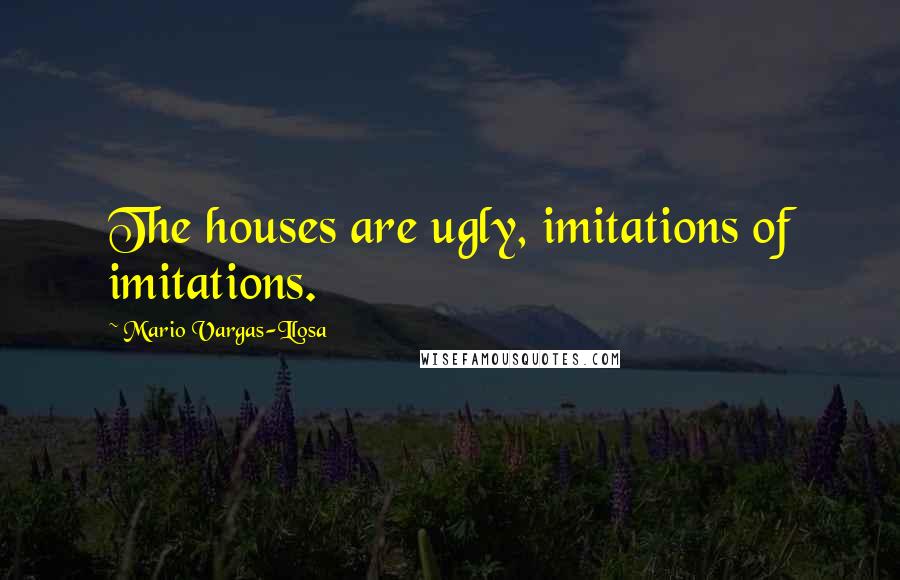 Mario Vargas-Llosa Quotes: The houses are ugly, imitations of imitations.