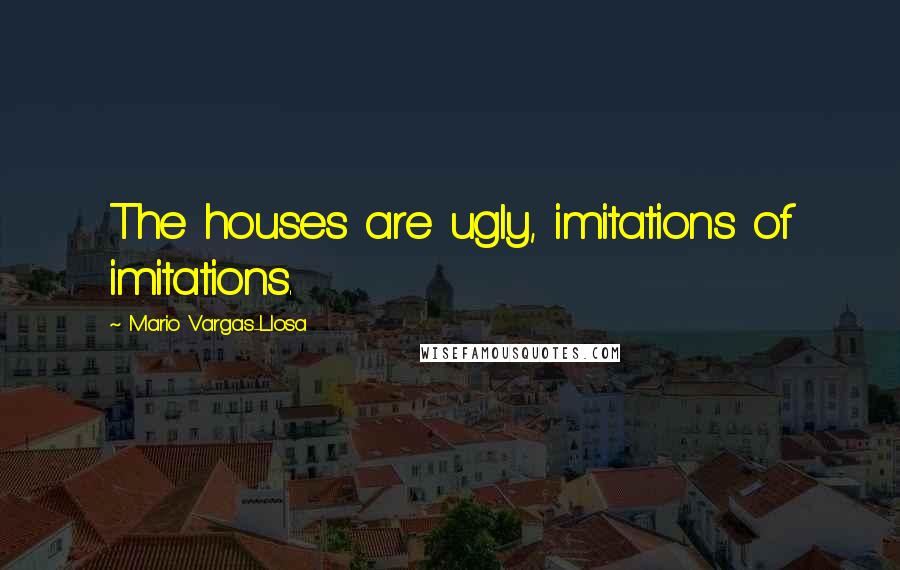 Mario Vargas-Llosa Quotes: The houses are ugly, imitations of imitations.