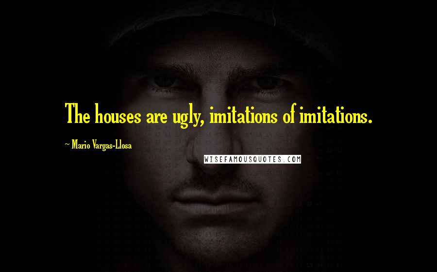 Mario Vargas-Llosa Quotes: The houses are ugly, imitations of imitations.