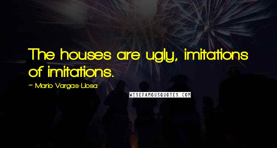 Mario Vargas-Llosa Quotes: The houses are ugly, imitations of imitations.