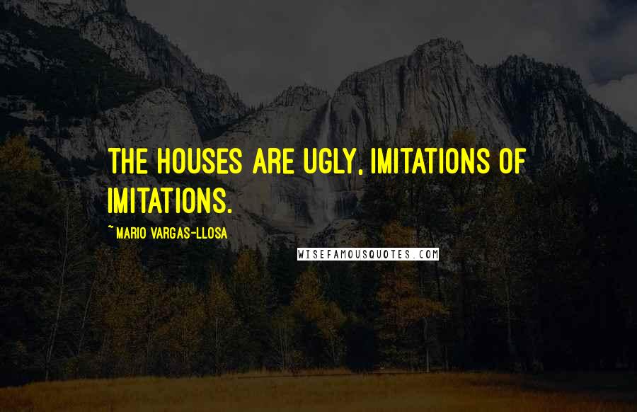 Mario Vargas-Llosa Quotes: The houses are ugly, imitations of imitations.