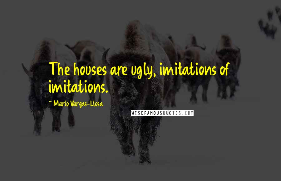 Mario Vargas-Llosa Quotes: The houses are ugly, imitations of imitations.