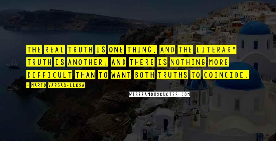 Mario Vargas-Llosa Quotes: The real truth is one thing, and the literary truth is another; and there is nothing more difficult than to want both truths to coincide.