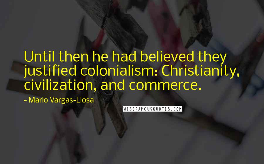 Mario Vargas-Llosa Quotes: Until then he had believed they justified colonialism: Christianity, civilization, and commerce.