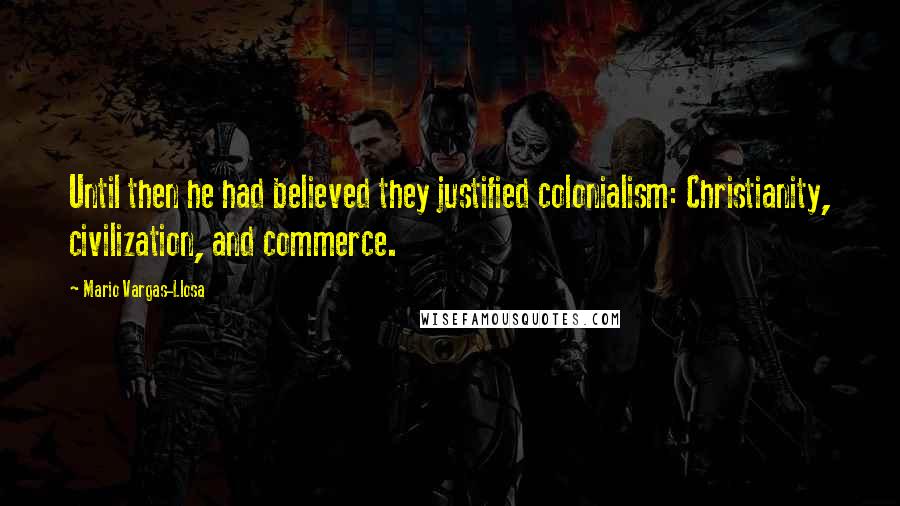 Mario Vargas-Llosa Quotes: Until then he had believed they justified colonialism: Christianity, civilization, and commerce.