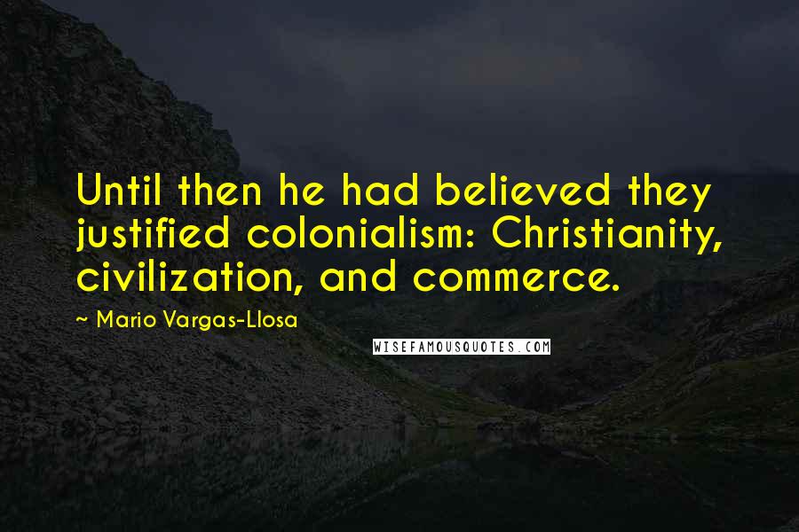 Mario Vargas-Llosa Quotes: Until then he had believed they justified colonialism: Christianity, civilization, and commerce.