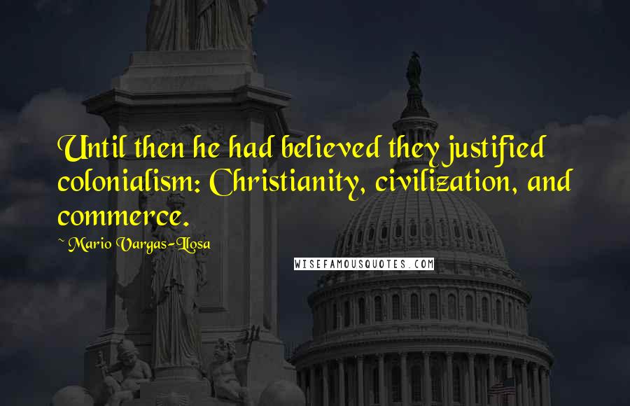 Mario Vargas-Llosa Quotes: Until then he had believed they justified colonialism: Christianity, civilization, and commerce.