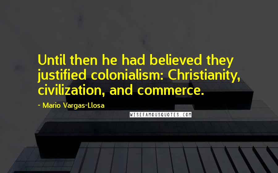 Mario Vargas-Llosa Quotes: Until then he had believed they justified colonialism: Christianity, civilization, and commerce.
