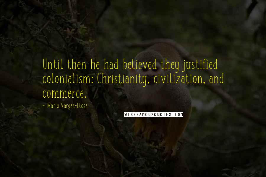 Mario Vargas-Llosa Quotes: Until then he had believed they justified colonialism: Christianity, civilization, and commerce.