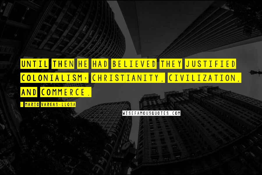 Mario Vargas-Llosa Quotes: Until then he had believed they justified colonialism: Christianity, civilization, and commerce.