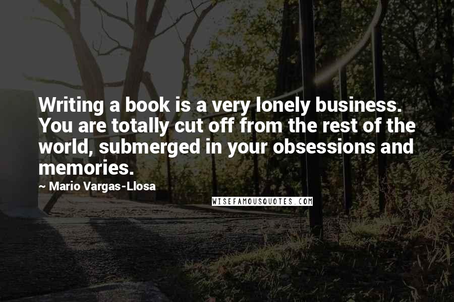 Mario Vargas-Llosa Quotes: Writing a book is a very lonely business. You are totally cut off from the rest of the world, submerged in your obsessions and memories.