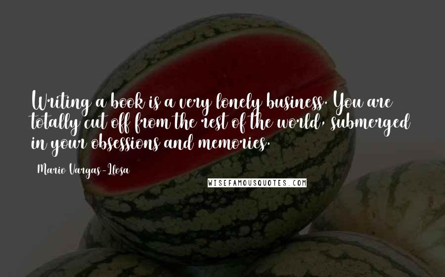 Mario Vargas-Llosa Quotes: Writing a book is a very lonely business. You are totally cut off from the rest of the world, submerged in your obsessions and memories.