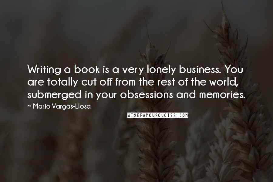 Mario Vargas-Llosa Quotes: Writing a book is a very lonely business. You are totally cut off from the rest of the world, submerged in your obsessions and memories.