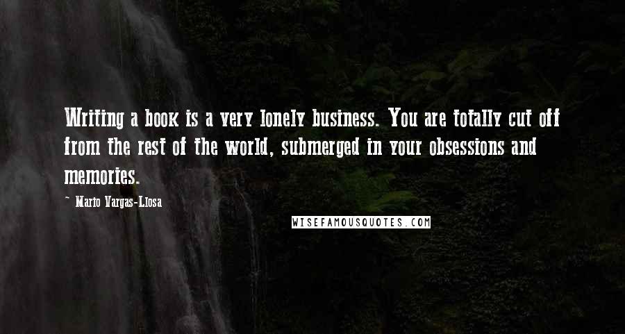 Mario Vargas-Llosa Quotes: Writing a book is a very lonely business. You are totally cut off from the rest of the world, submerged in your obsessions and memories.