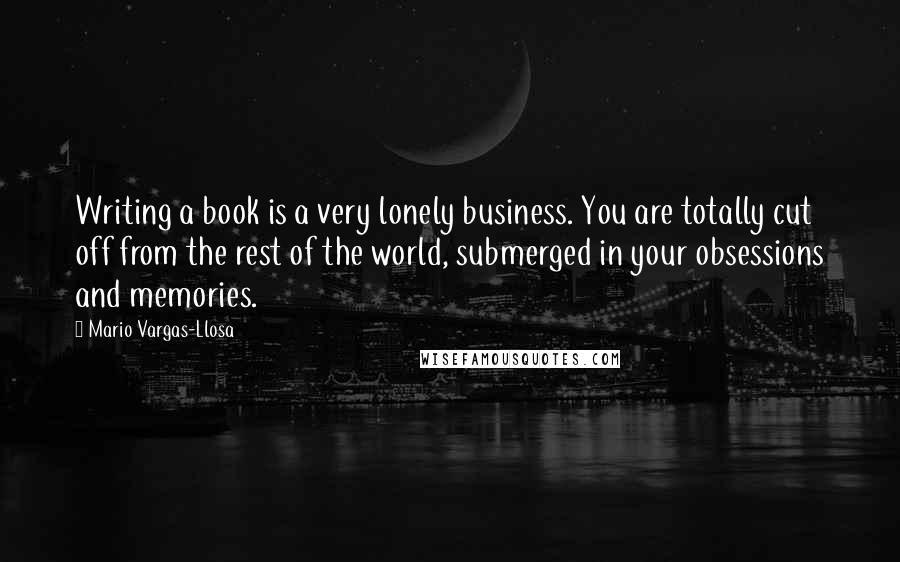 Mario Vargas-Llosa Quotes: Writing a book is a very lonely business. You are totally cut off from the rest of the world, submerged in your obsessions and memories.