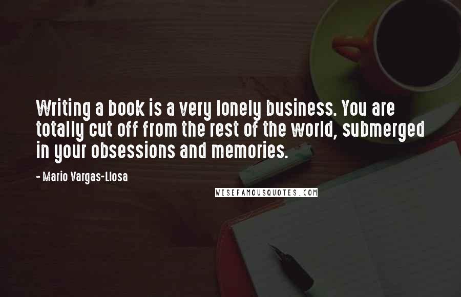 Mario Vargas-Llosa Quotes: Writing a book is a very lonely business. You are totally cut off from the rest of the world, submerged in your obsessions and memories.