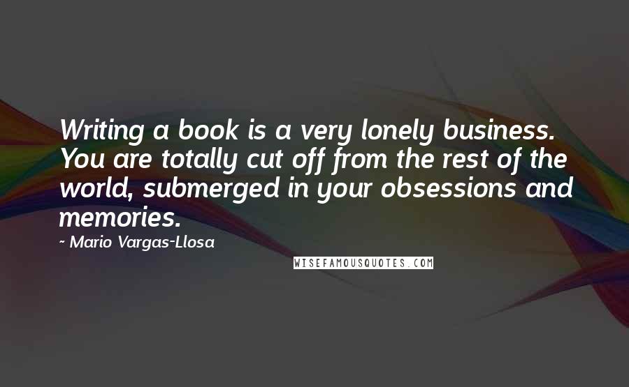 Mario Vargas-Llosa Quotes: Writing a book is a very lonely business. You are totally cut off from the rest of the world, submerged in your obsessions and memories.