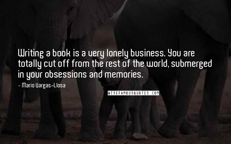 Mario Vargas-Llosa Quotes: Writing a book is a very lonely business. You are totally cut off from the rest of the world, submerged in your obsessions and memories.