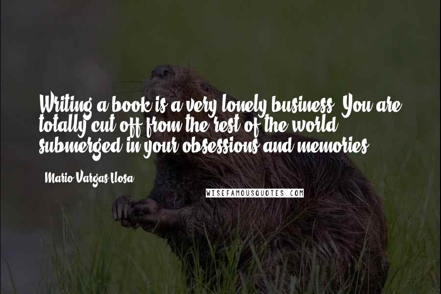 Mario Vargas-Llosa Quotes: Writing a book is a very lonely business. You are totally cut off from the rest of the world, submerged in your obsessions and memories.