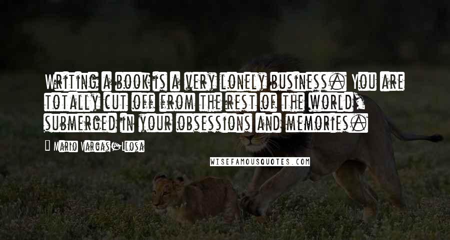 Mario Vargas-Llosa Quotes: Writing a book is a very lonely business. You are totally cut off from the rest of the world, submerged in your obsessions and memories.