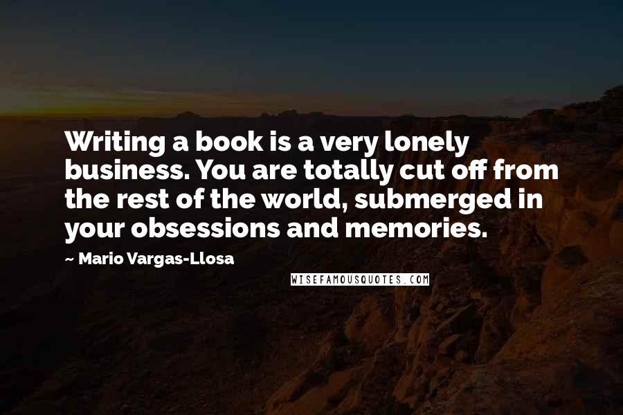 Mario Vargas-Llosa Quotes: Writing a book is a very lonely business. You are totally cut off from the rest of the world, submerged in your obsessions and memories.