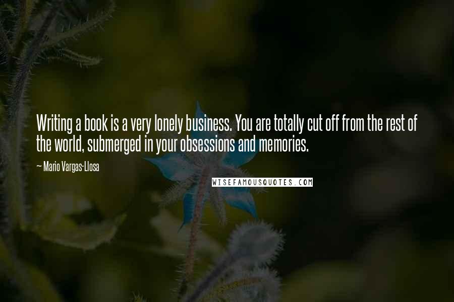 Mario Vargas-Llosa Quotes: Writing a book is a very lonely business. You are totally cut off from the rest of the world, submerged in your obsessions and memories.