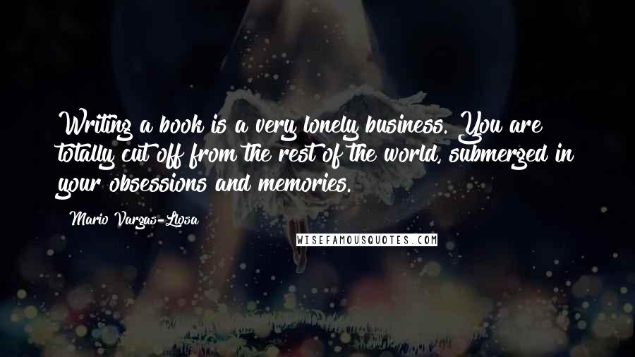 Mario Vargas-Llosa Quotes: Writing a book is a very lonely business. You are totally cut off from the rest of the world, submerged in your obsessions and memories.