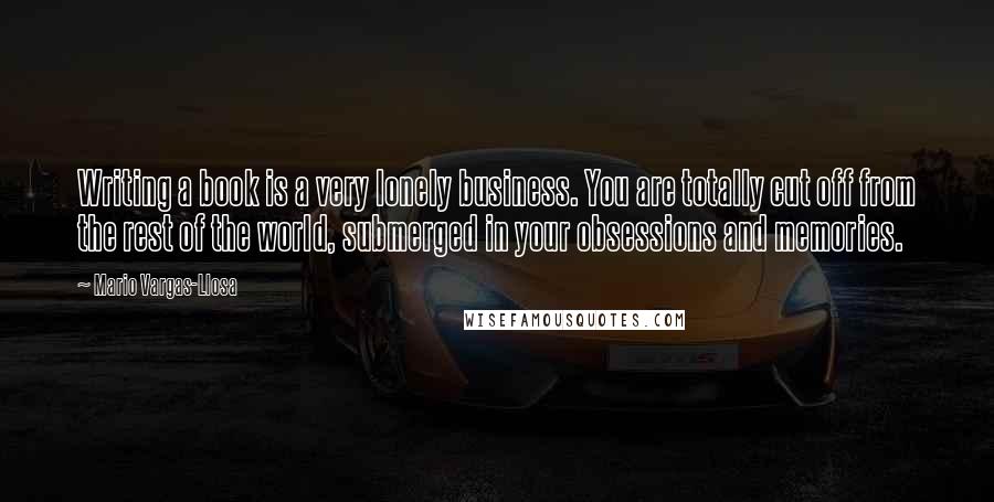 Mario Vargas-Llosa Quotes: Writing a book is a very lonely business. You are totally cut off from the rest of the world, submerged in your obsessions and memories.