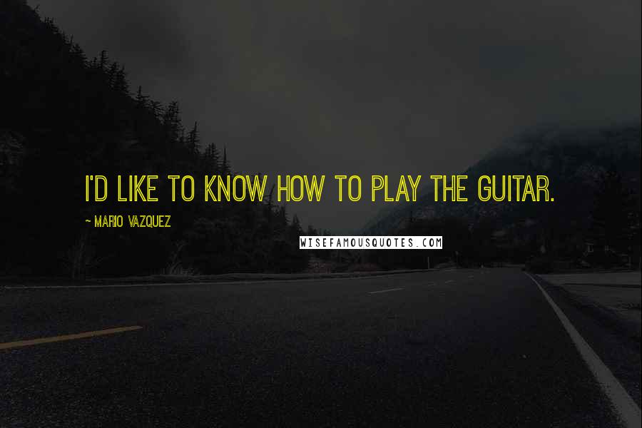 Mario Vazquez Quotes: I'd like to know how to play the guitar.