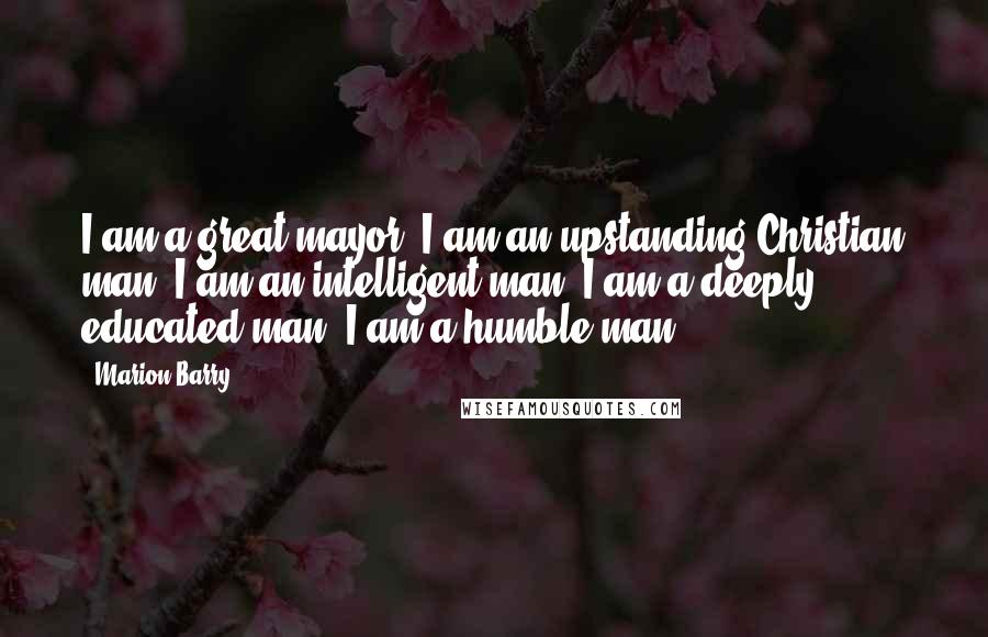 Marion Barry Quotes: I am a great mayor; I am an upstanding Christian man; I am an intelligent man; I am a deeply educated man; I am a humble man.