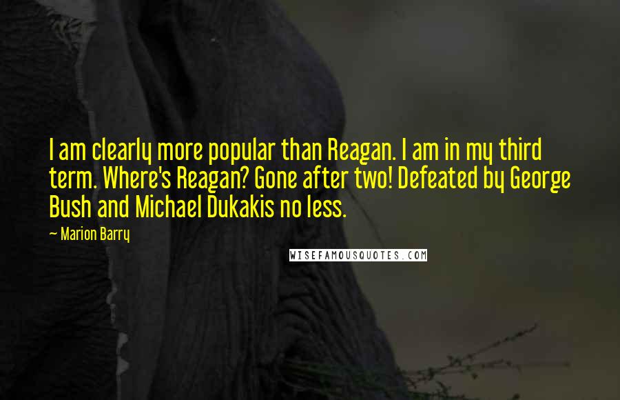 Marion Barry Quotes: I am clearly more popular than Reagan. I am in my third term. Where's Reagan? Gone after two! Defeated by George Bush and Michael Dukakis no less.