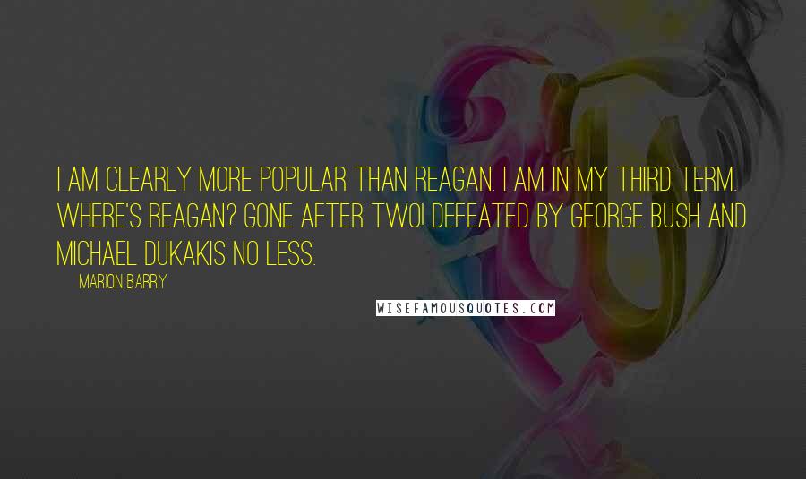 Marion Barry Quotes: I am clearly more popular than Reagan. I am in my third term. Where's Reagan? Gone after two! Defeated by George Bush and Michael Dukakis no less.