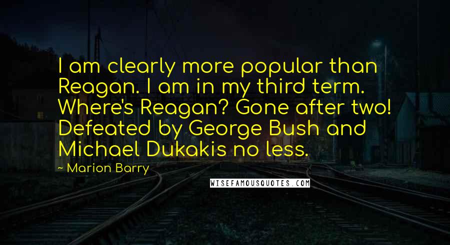 Marion Barry Quotes: I am clearly more popular than Reagan. I am in my third term. Where's Reagan? Gone after two! Defeated by George Bush and Michael Dukakis no less.