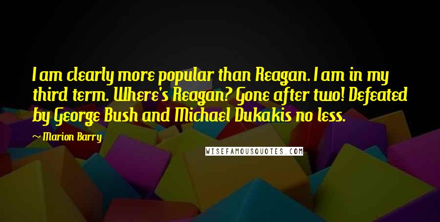 Marion Barry Quotes: I am clearly more popular than Reagan. I am in my third term. Where's Reagan? Gone after two! Defeated by George Bush and Michael Dukakis no less.