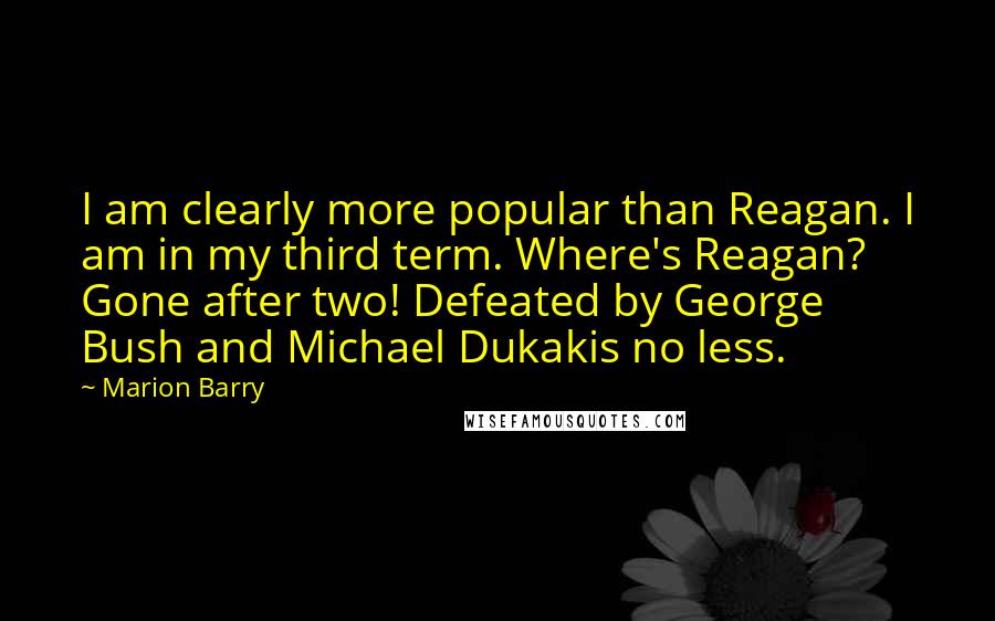 Marion Barry Quotes: I am clearly more popular than Reagan. I am in my third term. Where's Reagan? Gone after two! Defeated by George Bush and Michael Dukakis no less.