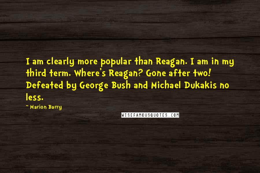 Marion Barry Quotes: I am clearly more popular than Reagan. I am in my third term. Where's Reagan? Gone after two! Defeated by George Bush and Michael Dukakis no less.