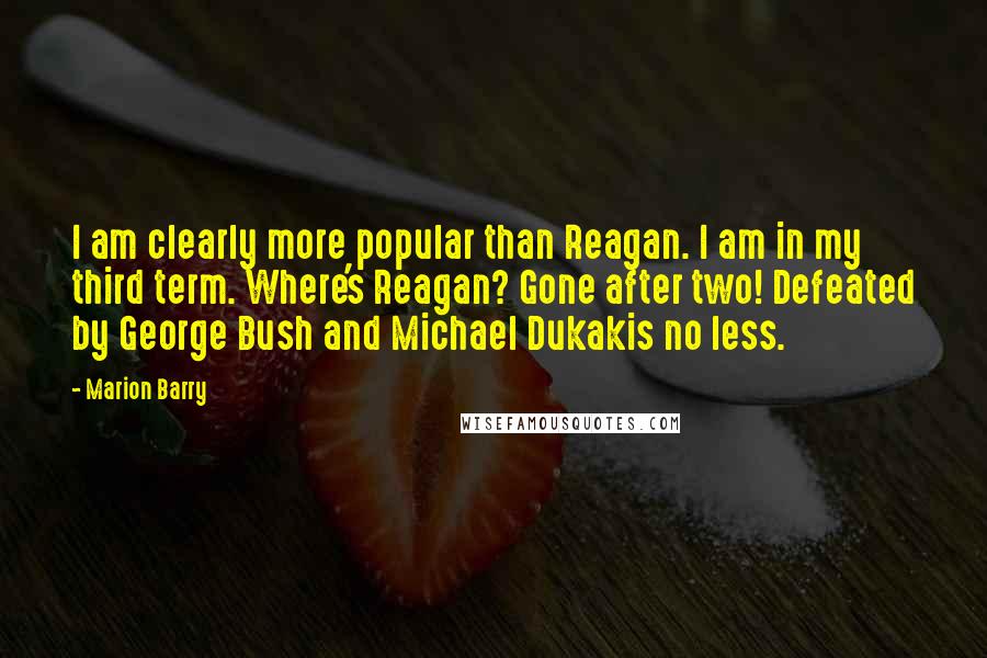 Marion Barry Quotes: I am clearly more popular than Reagan. I am in my third term. Where's Reagan? Gone after two! Defeated by George Bush and Michael Dukakis no less.