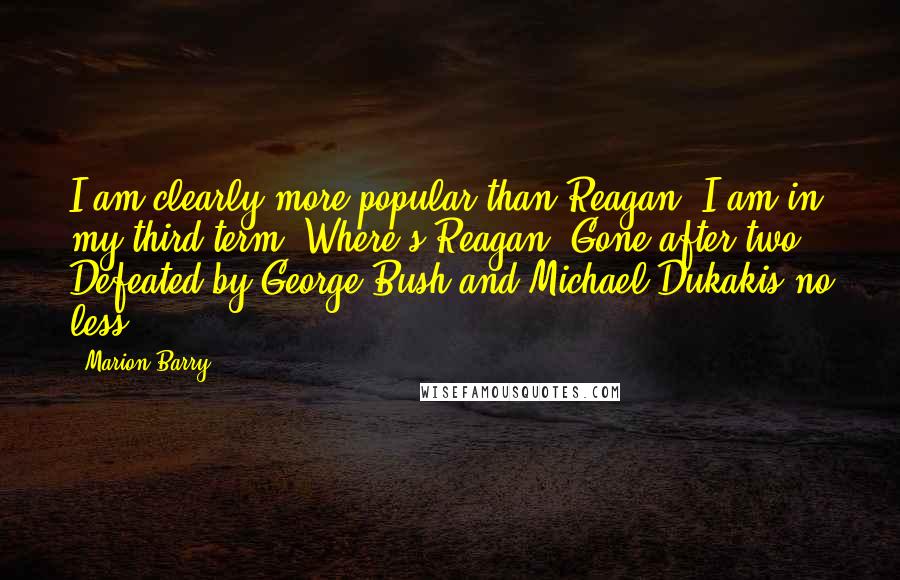 Marion Barry Quotes: I am clearly more popular than Reagan. I am in my third term. Where's Reagan? Gone after two! Defeated by George Bush and Michael Dukakis no less.