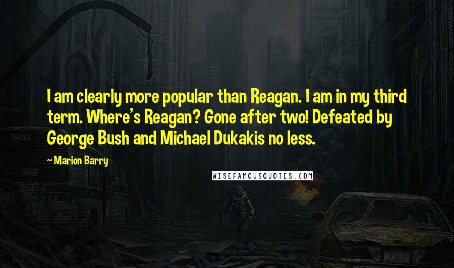 Marion Barry Quotes: I am clearly more popular than Reagan. I am in my third term. Where's Reagan? Gone after two! Defeated by George Bush and Michael Dukakis no less.