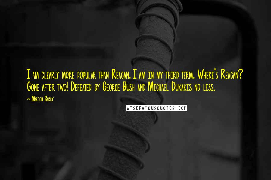 Marion Barry Quotes: I am clearly more popular than Reagan. I am in my third term. Where's Reagan? Gone after two! Defeated by George Bush and Michael Dukakis no less.